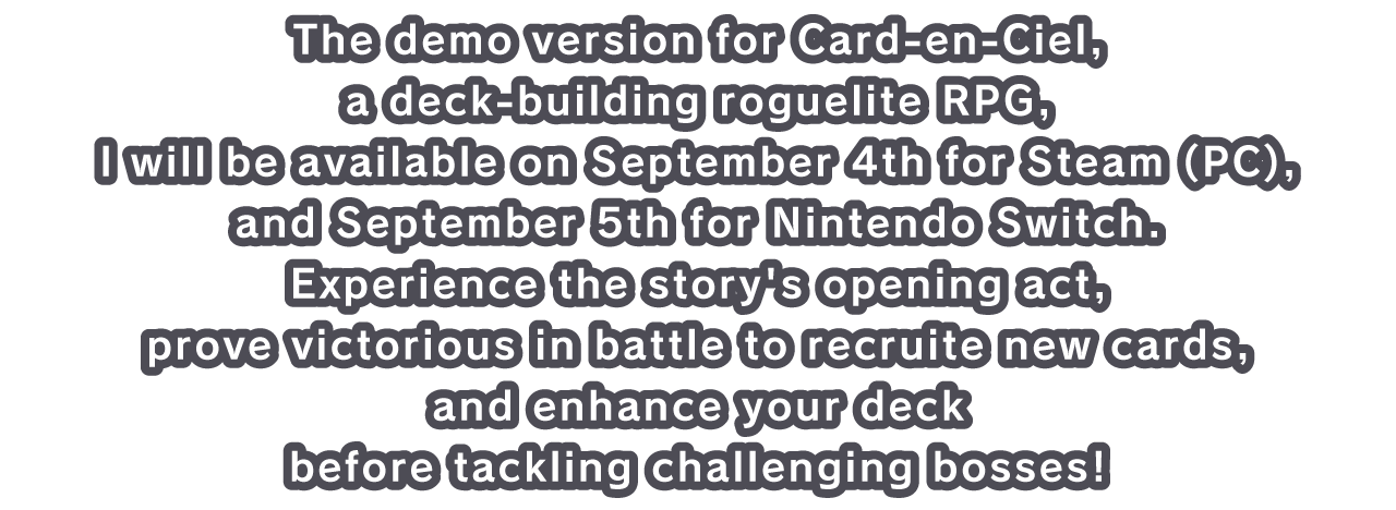 The demo version for Arc-en-Cie, a deck-building roguelite RPG,l will be available on September 4th for Steam (PC), and September 5th for Nintendo Switch. Experience the story's opening act, prove victorious in battle to recruite new cards, and enhance your deck before tackling challenging bosses!