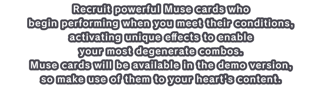 Recruit powerful Muse cards who begin performing when you meet their conditions, activating unique effects to enable your most degenerate combos. 