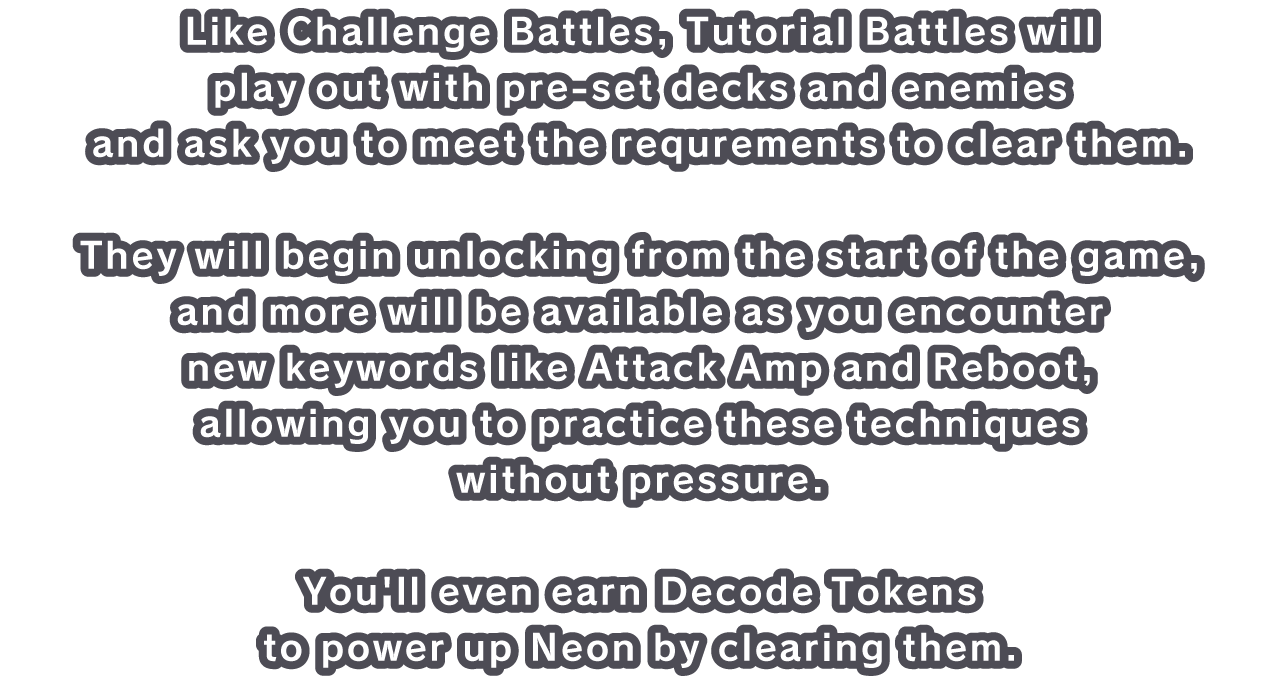 Like Challenge Battles, Tutorial Battles will play out with pre-set decks and enemies and ask you to meet the requrements to clear them.