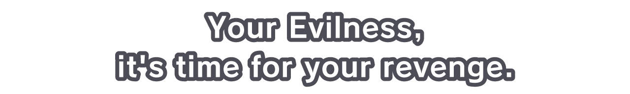 Your Evilness, it's time for your revenge.