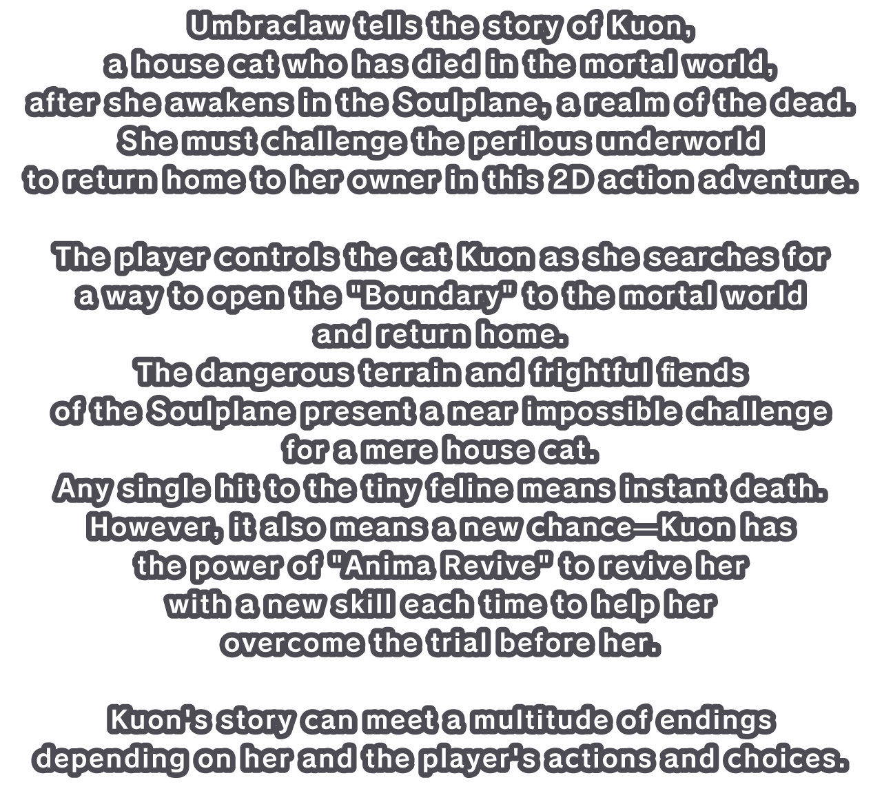 Umbraclaw tells the story of Kuon, a house cat who has died in the mortal world, after she awakens in the Soulplane, a realm of the dead. She must challenge the perilous underworld to return home to her owner in this 2D action adventure.