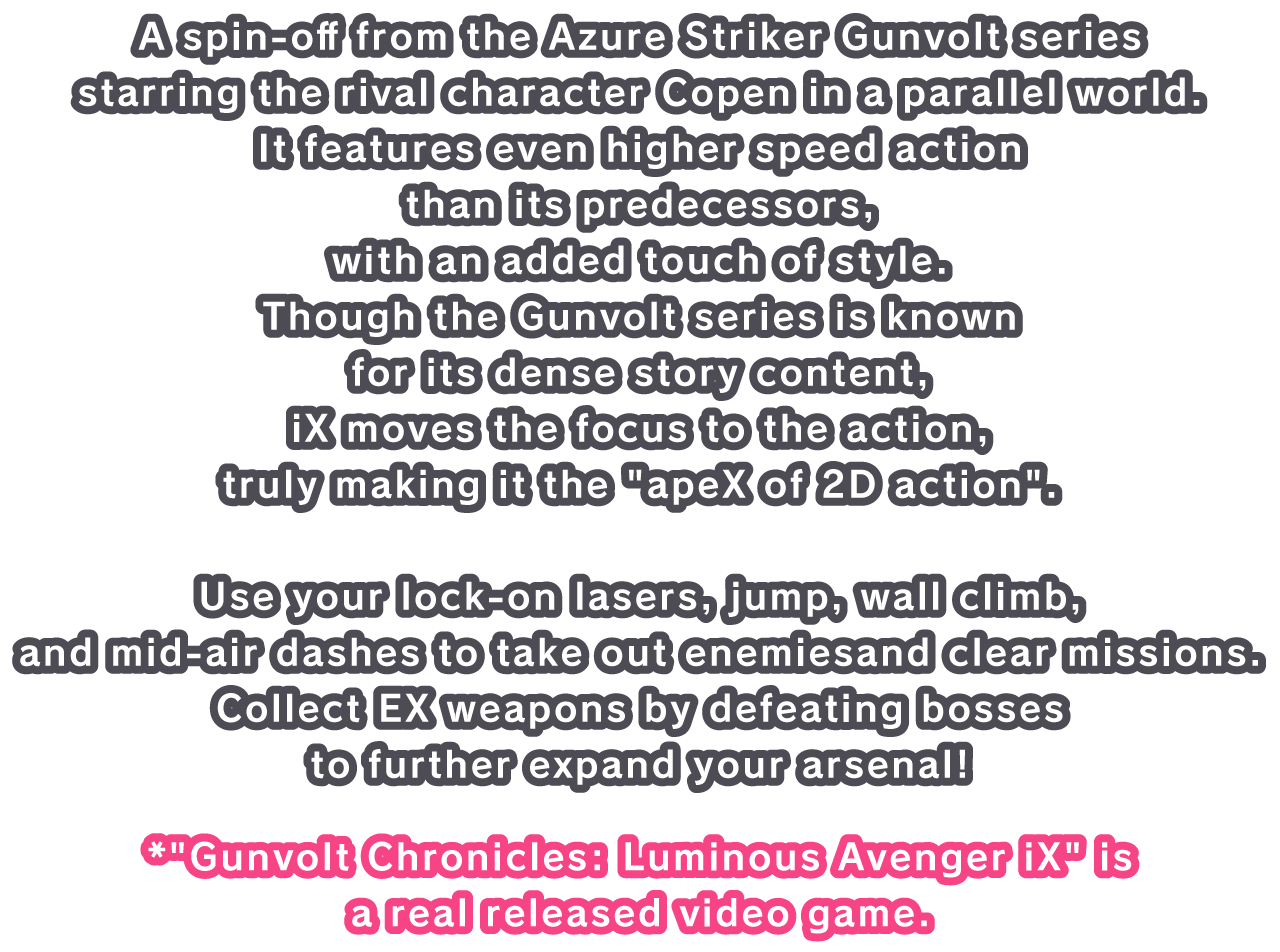 A spin-off from the Azure Striker Gunvolt series starring the rival character Copen in a parallel world.