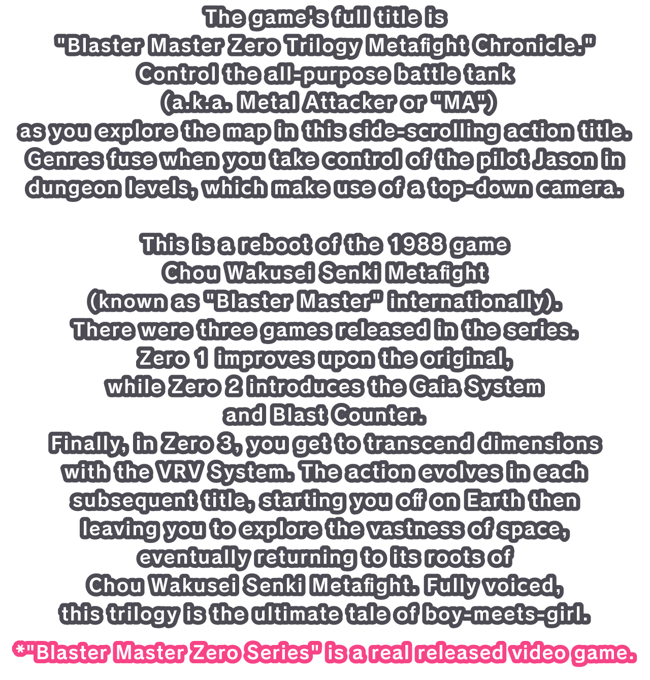 The game's full title is Blaster Master Zero Trilogy Metafight Chronicle. Control the all-purpose battle tank (a.k.a. Metal Attacker or MA) as you explore the map in this side-scrolling action title. 