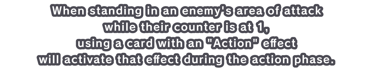 When standing in an enemy's area of attack while their counter is at 1, using a card with an Action effect will activate that effect during the action phase.