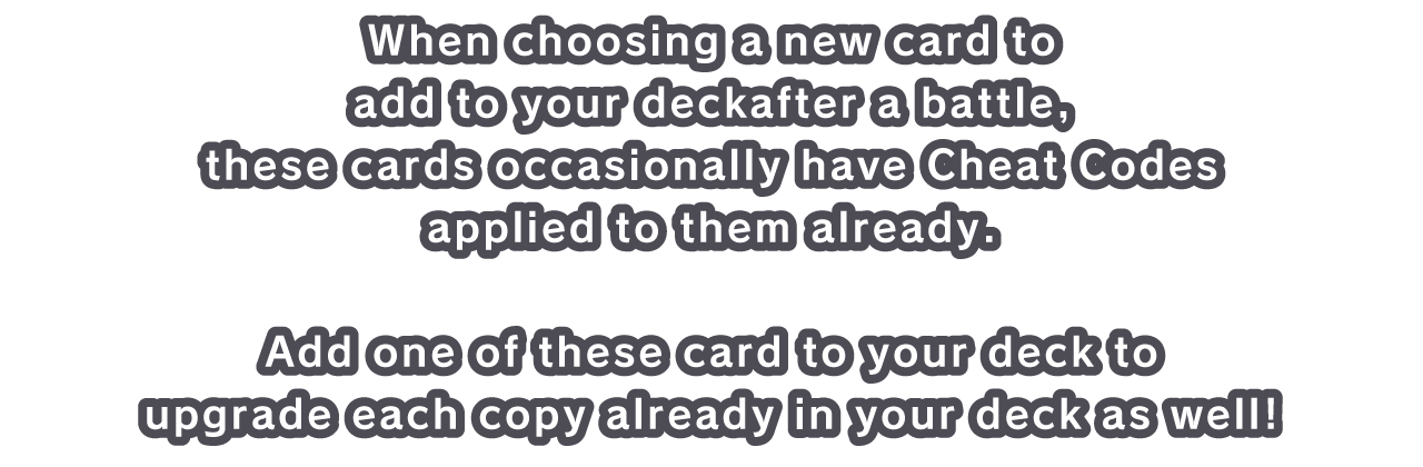 When choosing a new card to add to your deck after a battle, these cards occasionally have Cheat Codes applied to them already.