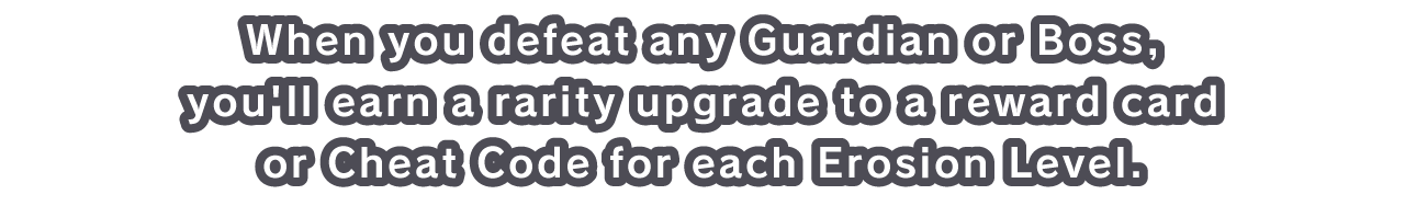 When you defeat any Guardian or Boss, you'll earn a rarity upgrade to a reward card or Cheat Code for each Erosion Level.