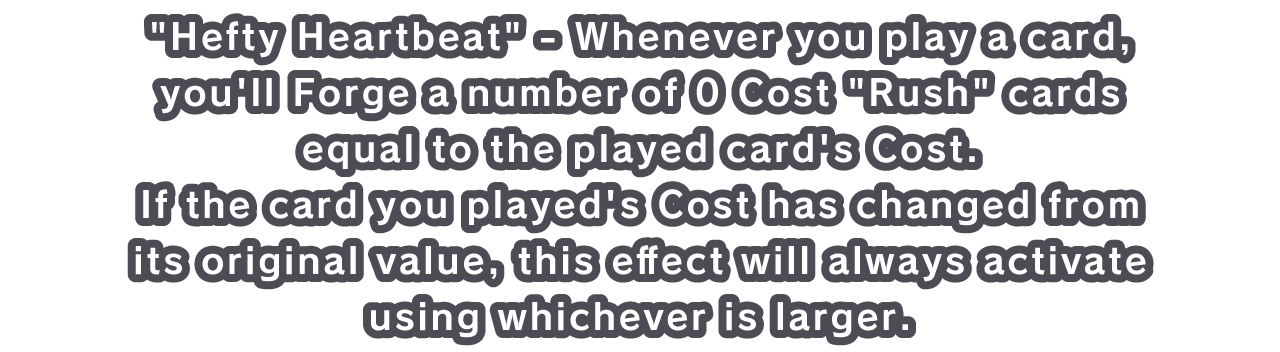 Hefty Heartbeat - Whenever you play a card, you'll Forge a number of 0 Cost Rush cards equal to the played card's Cost.