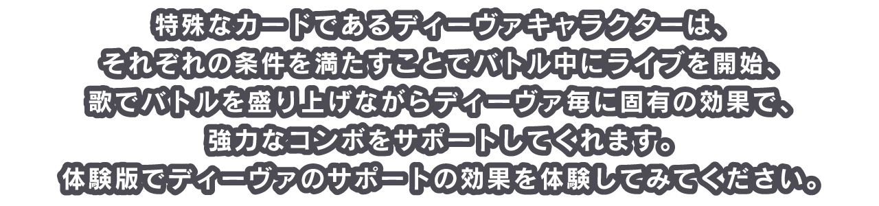 特殊なカードであるディーヴァキャラクターは、それぞれの条件を満たすことでバトル中にライブを開始、歌でバトルを盛り上げながらディーヴァ毎に固有の効果で、強力なコンボをサポートしてくれます。