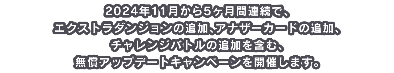 2024年11月から5ヶ月間連続で、エクストラダンジョンの追加、アナザーカードの追加、チャレンジバトルの追加を含む、無償アップデートキャンペーンを開催します。