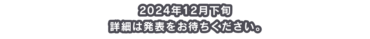 2024年12月下旬 詳細は発表をお待ちください。