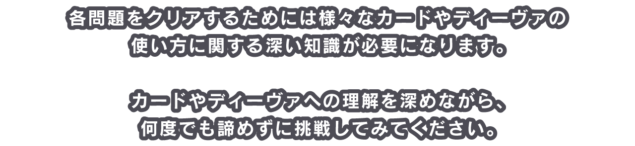 各問題をクリアするためには様々なカードやディーヴァの使い方に関する深い知識が必要になります。