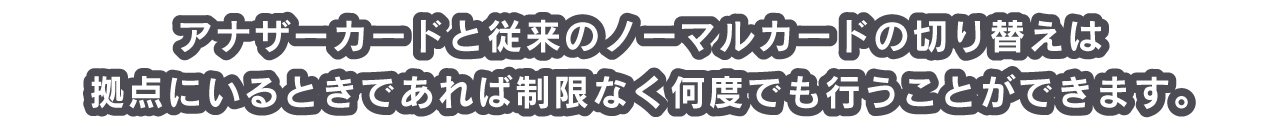 アナザーカードと従来のノーマルカードの切り替えは拠点にいるときであれば制限なく何度でも行うことができます。