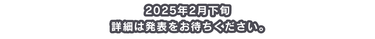 2025年2月下旬 詳細は発表をお待ちください。