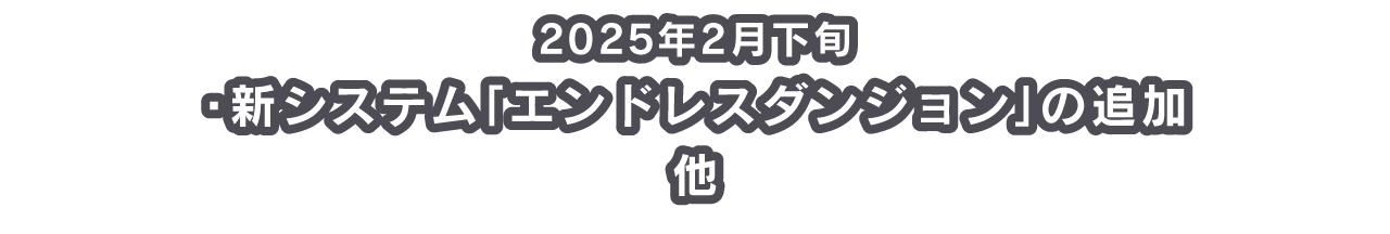 2025年2月下旬 ・新システム「エンドレスダンジョン」の追加 他 