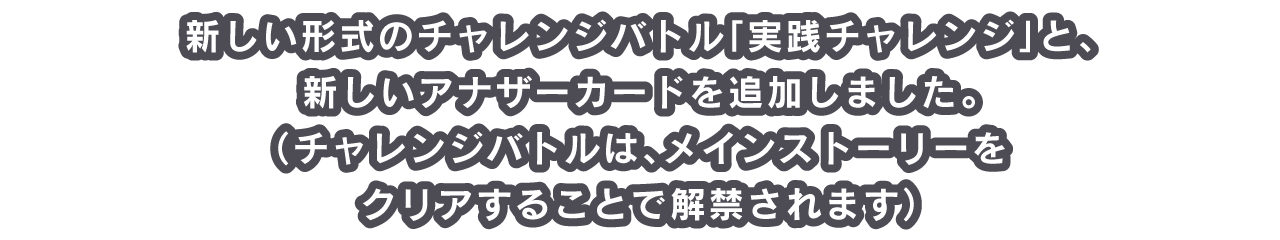 新しい形式のチャレンジバトル「実践チャレンジ」と、新しいアナザーカードを追加しました。
（チャレンジバトルは、メインストーリーをクリアすることで解禁されます）