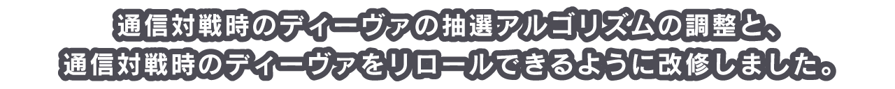 通信対戦時のディーヴァの抽選アルゴリズムの調整と、通信対戦時のディーヴァをリロールできるように改修しました。