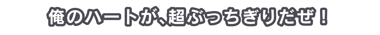 俺のハートが、超ぶっちぎりだぜ！