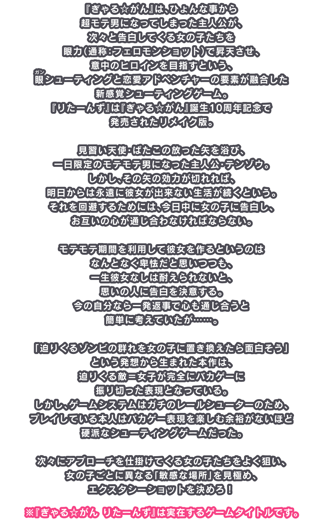 『ぎゃる☆がん』は、ひょんな事から超モテ男になってしまった主人公が、次々と告白してくる女の子たちを眼力（通称：フェロモンショット）で昇天させ、意中のヒロインを目指すという、眼（ルビ：ガン）シューティングと恋愛アドベンチャーの要素が融合した新感覚シューティングゲーム。