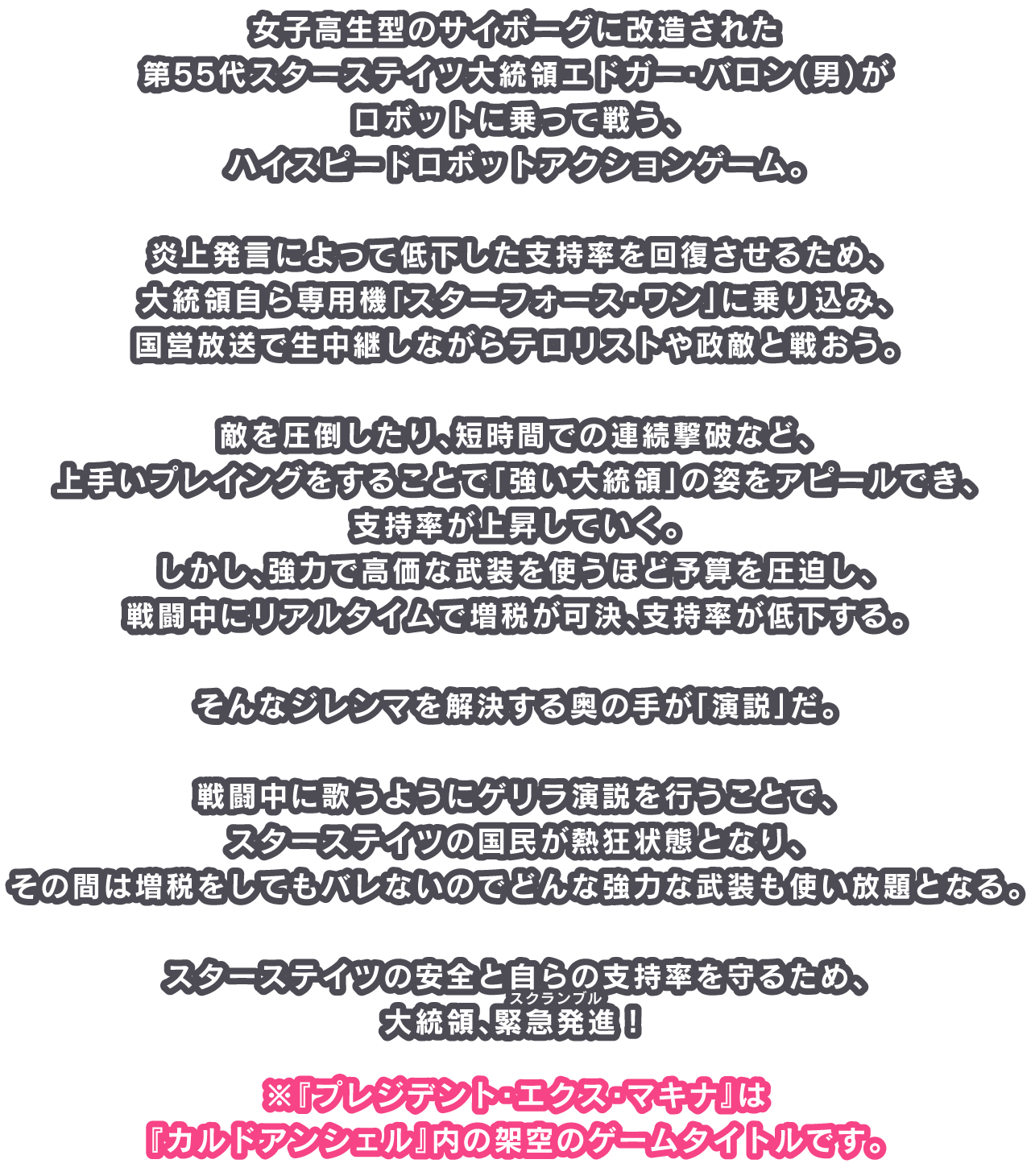 女子高生型のサイボーグに改造された第55代スターステイツ大統領エドガー・バロン（男）がロボットに乗って戦う、ハイスピードロボットアクションゲーム。