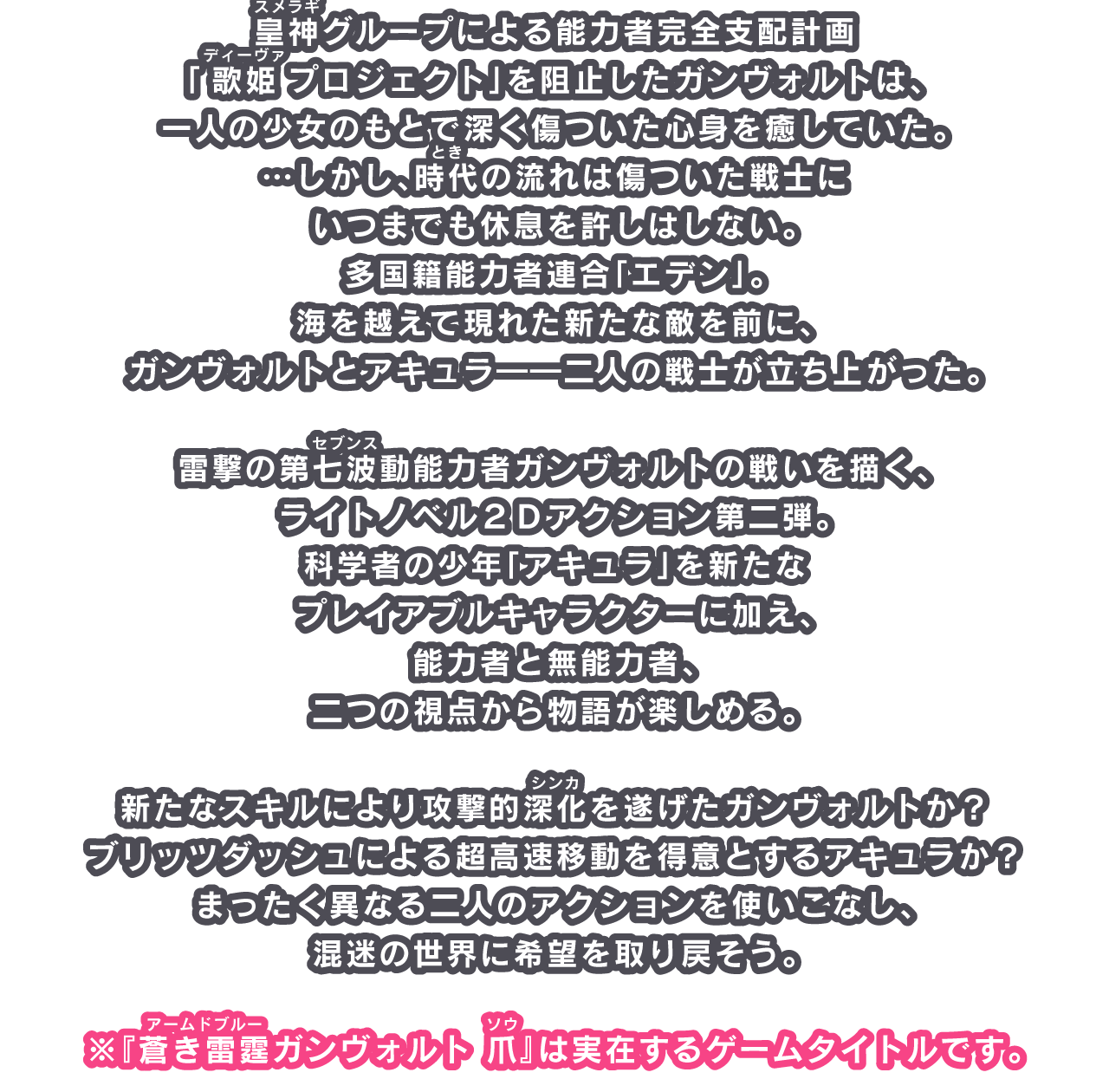 皇神（ルビ：スメラギ）グループによる能力者完全支配計画「歌姫（ルビ：ディーヴァ）プロジェクト」を阻止したガンヴォルトは、一人の少女のもとで深く傷ついた心身を癒していた。