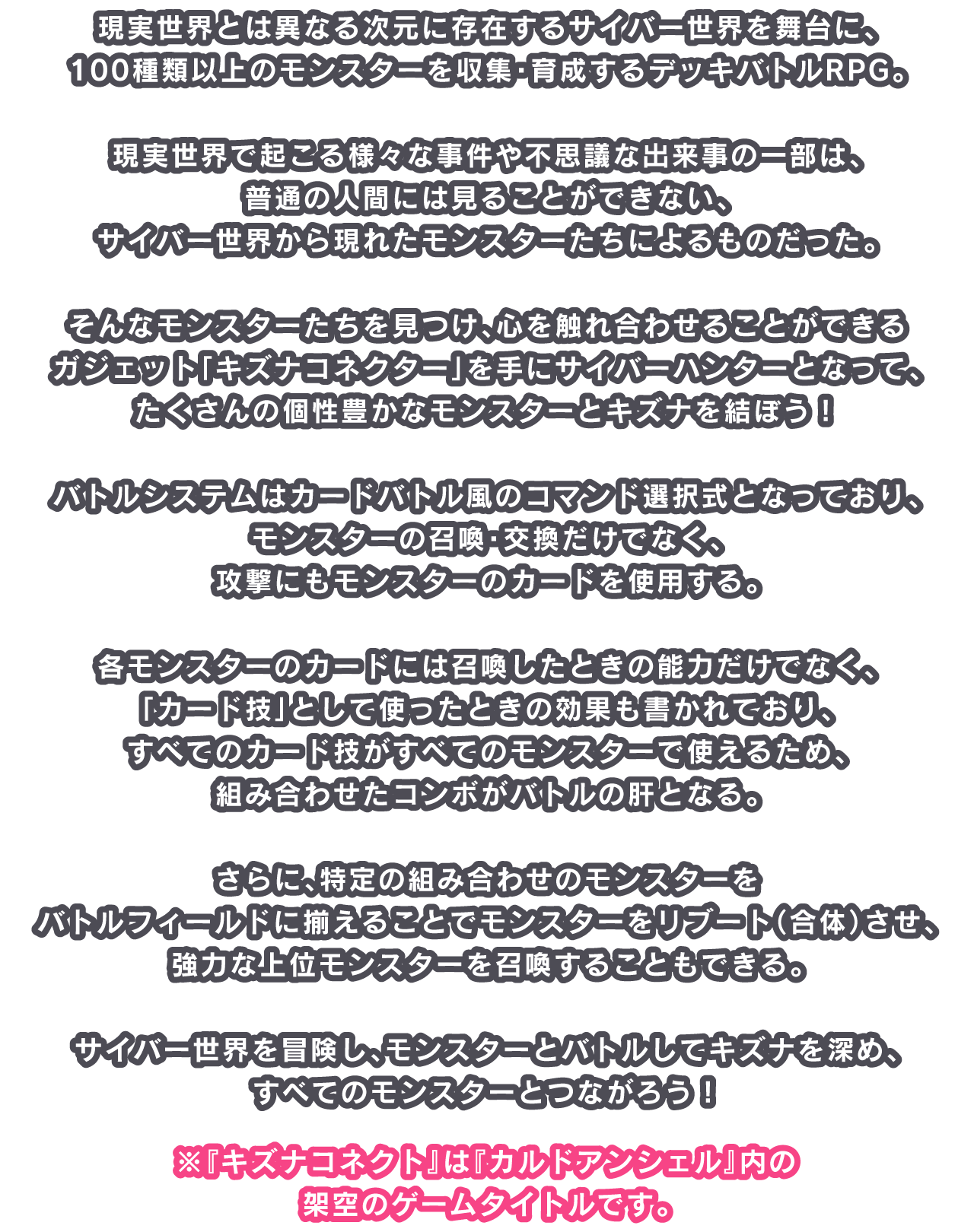 現実世界とは異なる次元に存在するサイバー世界を舞台に、100種類以上のモンスターを収集・育成するデッキバトルRPG。