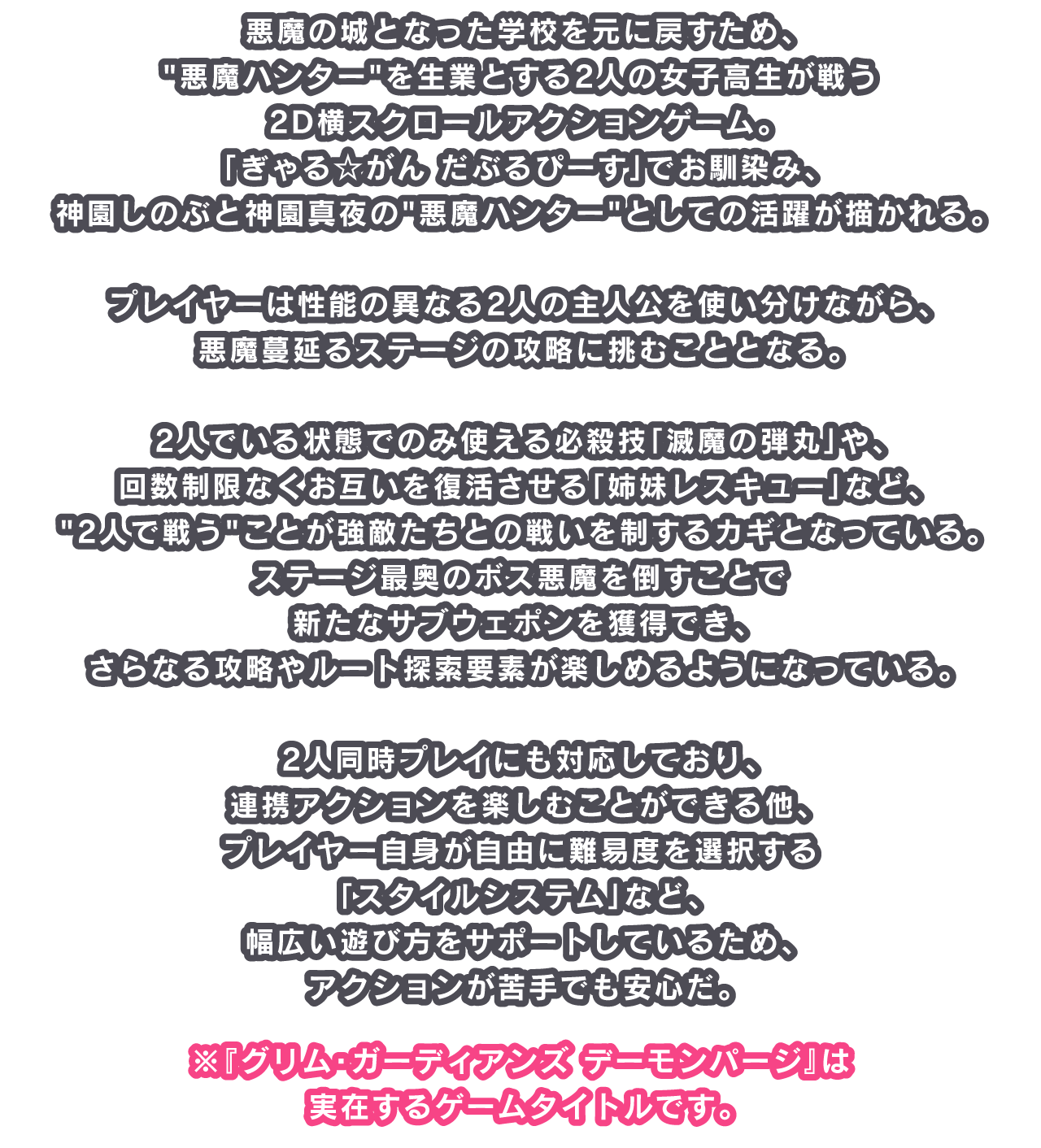 悪魔の城となった学校を元に戻すため、悪魔ハンターを生業とする2人の女子高生が戦う2D横スクロールアクションゲーム。