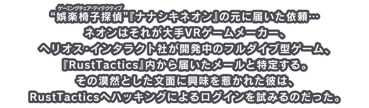 “娯楽椅子探偵（ゲーミングチェア・ディテクティブ）”『ナナシキネオン』の元に届いた依頼…
ネオンはそれが大手VRゲームメーカー、ヘリオス・インタラクト社が開発中のフルダイブ型ゲーム、『RustTactics』内から届いたメールと特定する。