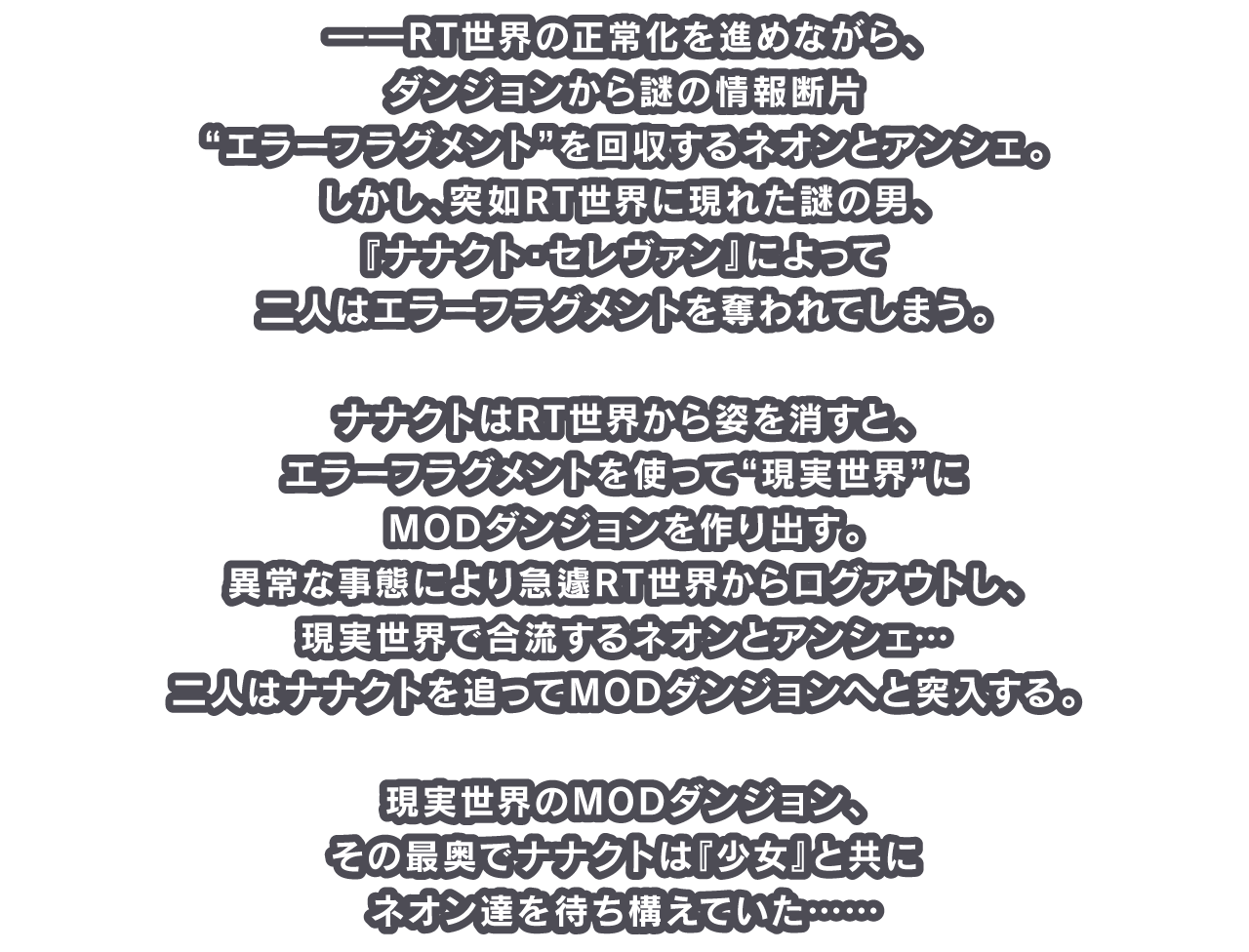 ――RT世界の正常化を進めながら、ダンジョンから謎の情報断片“エラーフラグメント”を回収するネオンとアンシェ。しかし、突如RT世界に現れた謎の男、『ナナクト・セレヴァン』によって二人はエラーフラグメントを奪われてしまう。