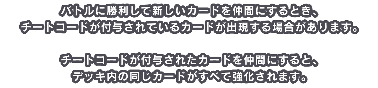 バトルに勝利して新しいカードを仲間にするとき、チートコードが付与されているカードが出現する場合があります。