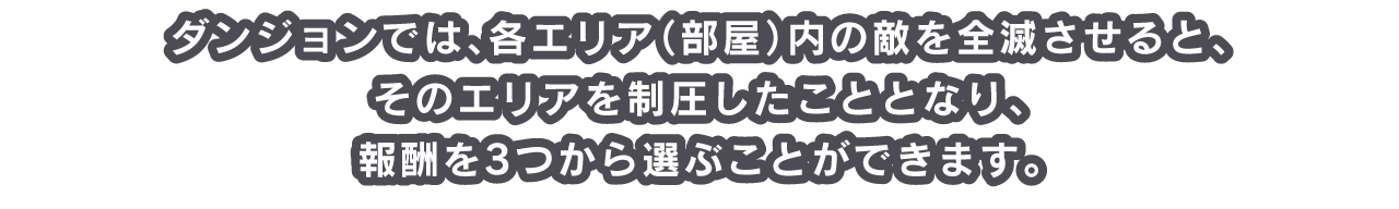 ダンジョンでは、各エリア（部屋）内の敵を全滅させると、そのエリアを制圧したこととなり、報酬を3つから選ぶことができます。