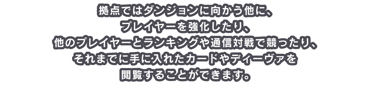 拠点ではダンジョンに向かう他に、プレイヤーを強化したり、他のプレイヤーとランキングや通信対戦で競ったり、それまでに手に入れたカードやディーヴァを閲覧することができます。