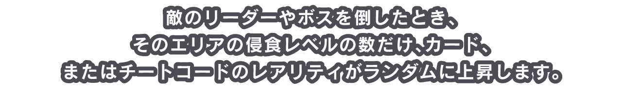 敵のリーダーやボスを倒したとき、そのエリアの侵食レベルの数だけ、カード、またはチートコードのレアリティがランダムに上昇します。