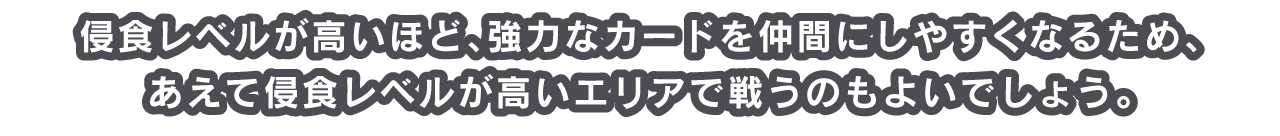 侵食レベルが高いほど、強力なカードを仲間にしやすくなるため、あえて侵食レベルが高いエリアで戦うのもよいでしょう。