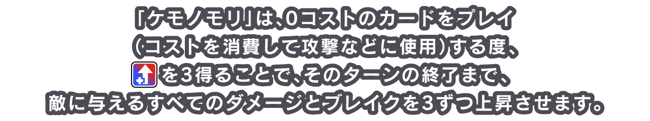 「ケモノモリ」は、0コストのカードをプレイ（コストを消費して攻撃などに使用）する度、[icon：boost]を3得ることで、そのターンの終了まで、敵に与えるすべてのダメージとブレイクを3ずつ上昇させます。