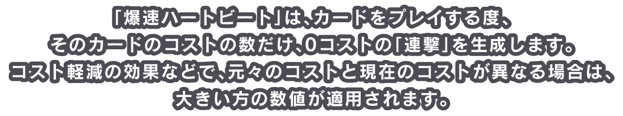 「爆速ハートビート」は、カードをプレイする度、そのカードのコストの数だけ、0コストの「連撃」を生成します。