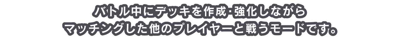 バトル中にデッキを作成・強化しながらマッチングした他のプレイヤーと戦うモードです。