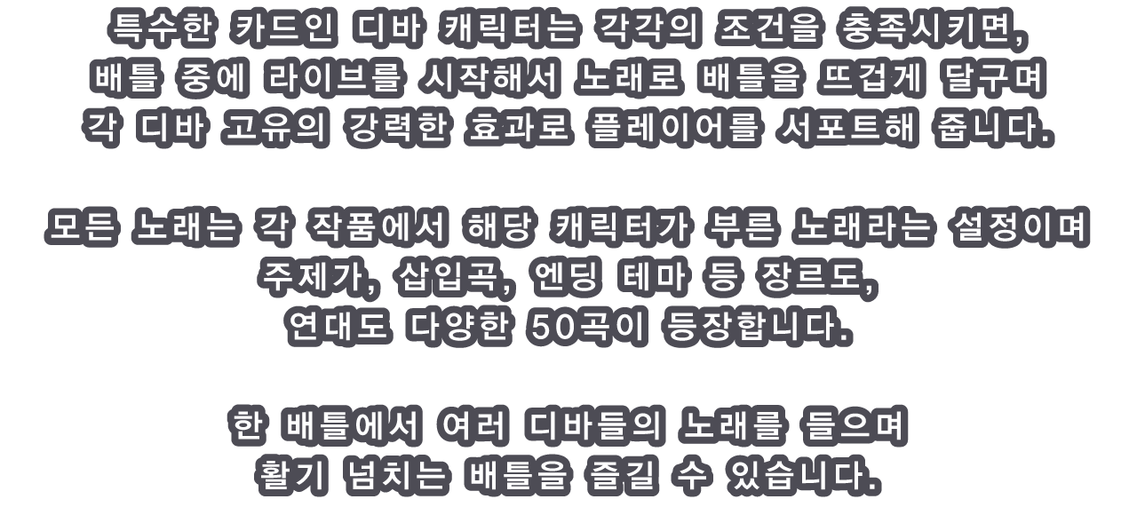 특수한 카드인 디바 캐릭터는 각각의 조건을 충족시키면, 배틀 중에 라이브를 시작해서 노래로 배틀을 뜨겁게 달구며 각 디바 고유의 강력한 효과로 플레이어를 서포트해 줍니다.