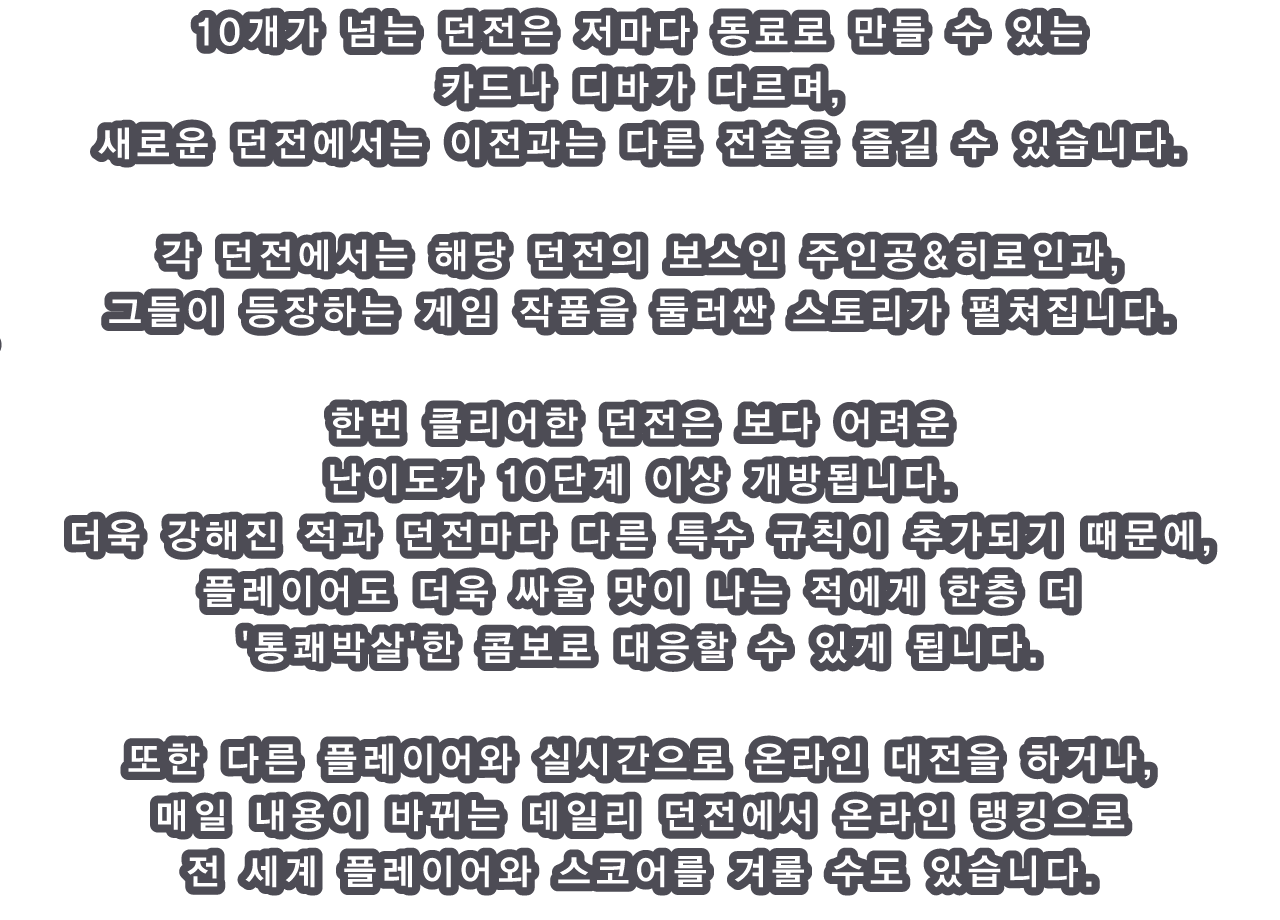 10개가 넘는 던전은 저마다 동료로 만들 수 있는 카드나 디바가 다르며, 새로운 던전에서는 이전과는 다른 전술을 즐길 수 있습니다.