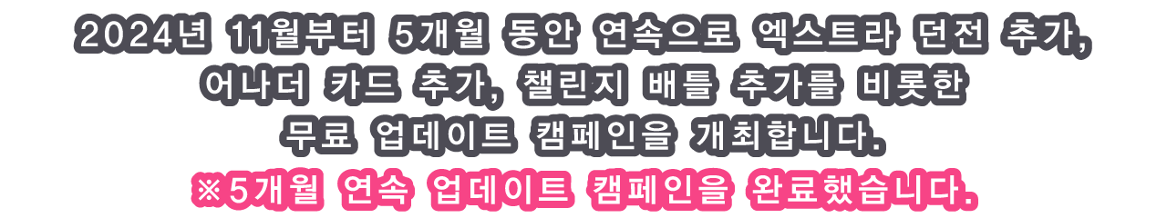 2024년 11월부터 5개월 동안 연속으로 엑스트라 던전 추가, 어나더 카드 추가, 챌린지 배틀 추가를 비롯한 무료 업데이트 캠페인을 개최합니다.