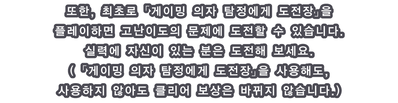 또한, 최초로 「게이밍 의자 탐정에게 도전장」을 플레이하면 고난이도의 문제에 도전할 수 있습니다.