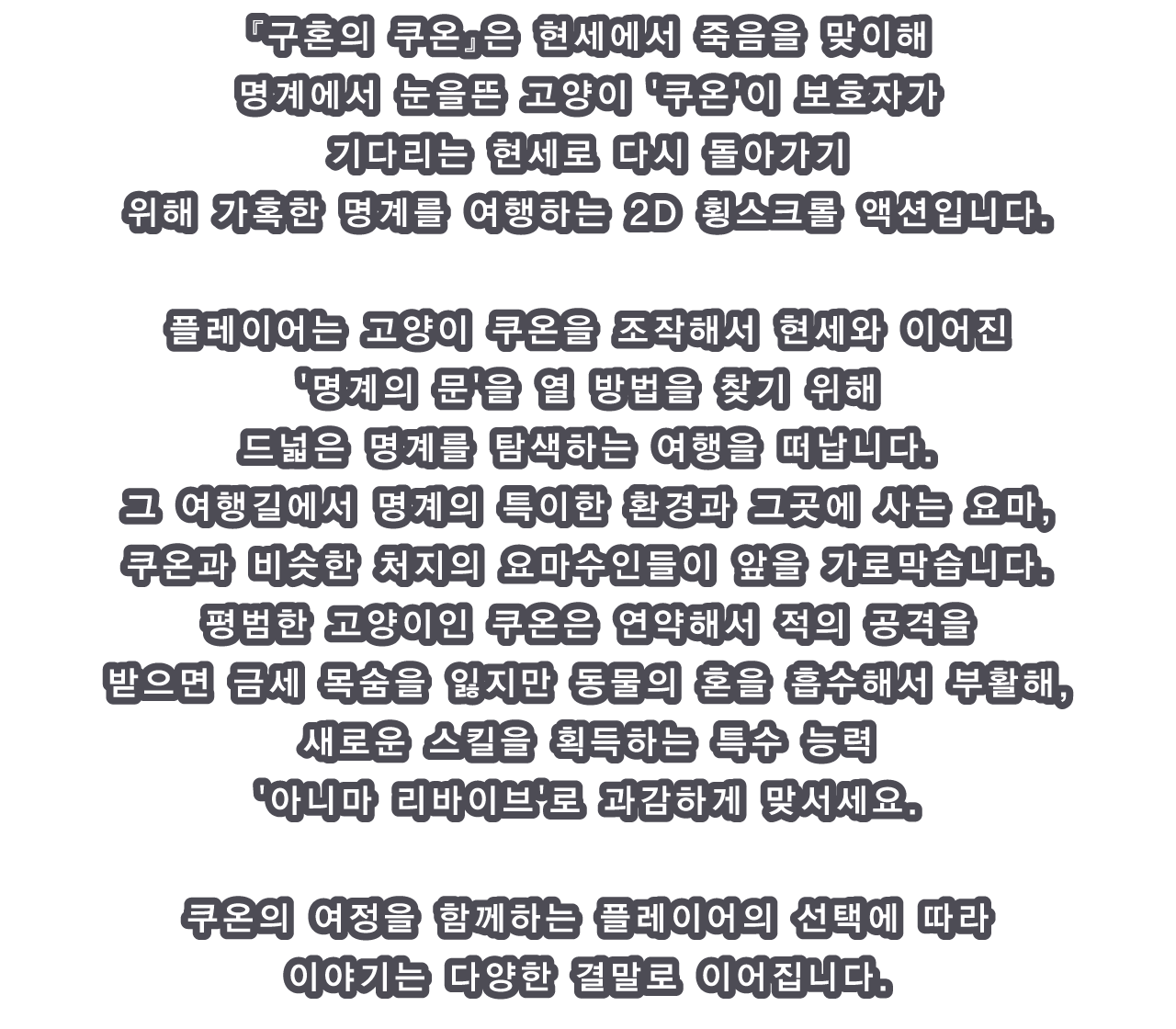 쿠혼의 쿠온』은 현세에서 죽음을 맞이해 명계에서 눈을 뜬 고양이 '쿠온'이 보호자가 기다리는 현세로 다시 돌아가기 위해 가혹한 명계를 여행하는 2D 횡스크롤 액션입니다.