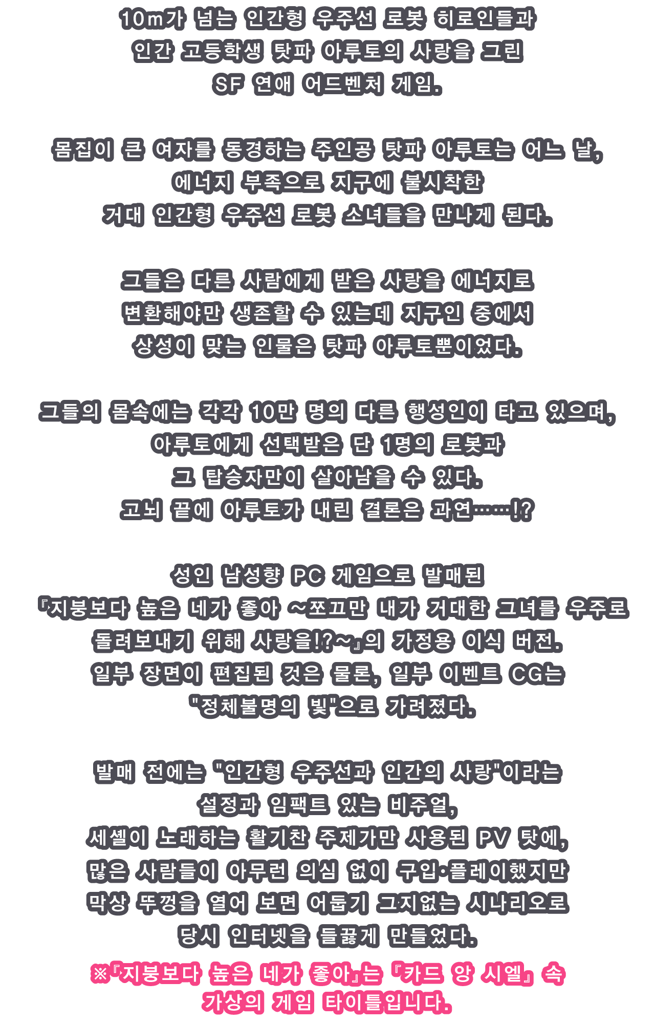 10m가 넘는 인간형 우주선 로봇 히로인들과 인간 고등학생 탓파 아루토의 사랑을 그린 SF 연애 어드벤처 게임.