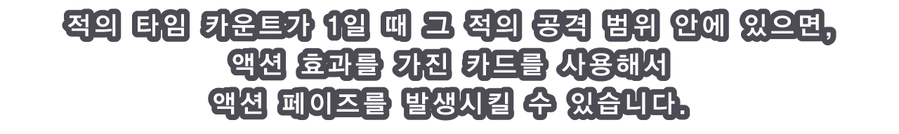 적의 타임 카운트가 1일 때 그 적의 공격 범위 안에 있으면, 액션 효과를 가진 카드를 사용해서 액션 페이즈를 발생시킬 수 있습니다.