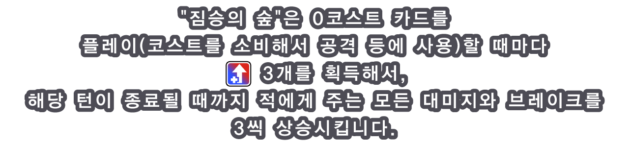 짐승의 숲은 0코스트 카드를 플레이(코스트를 소비해서 공격 등에 사용)할 때마다 [icon：boost] 3개를 획득해서, 해당 턴이 종료될 때까지 적에게 주는 모든 대미지와 브레이크를 3씩 상승시킵니다.