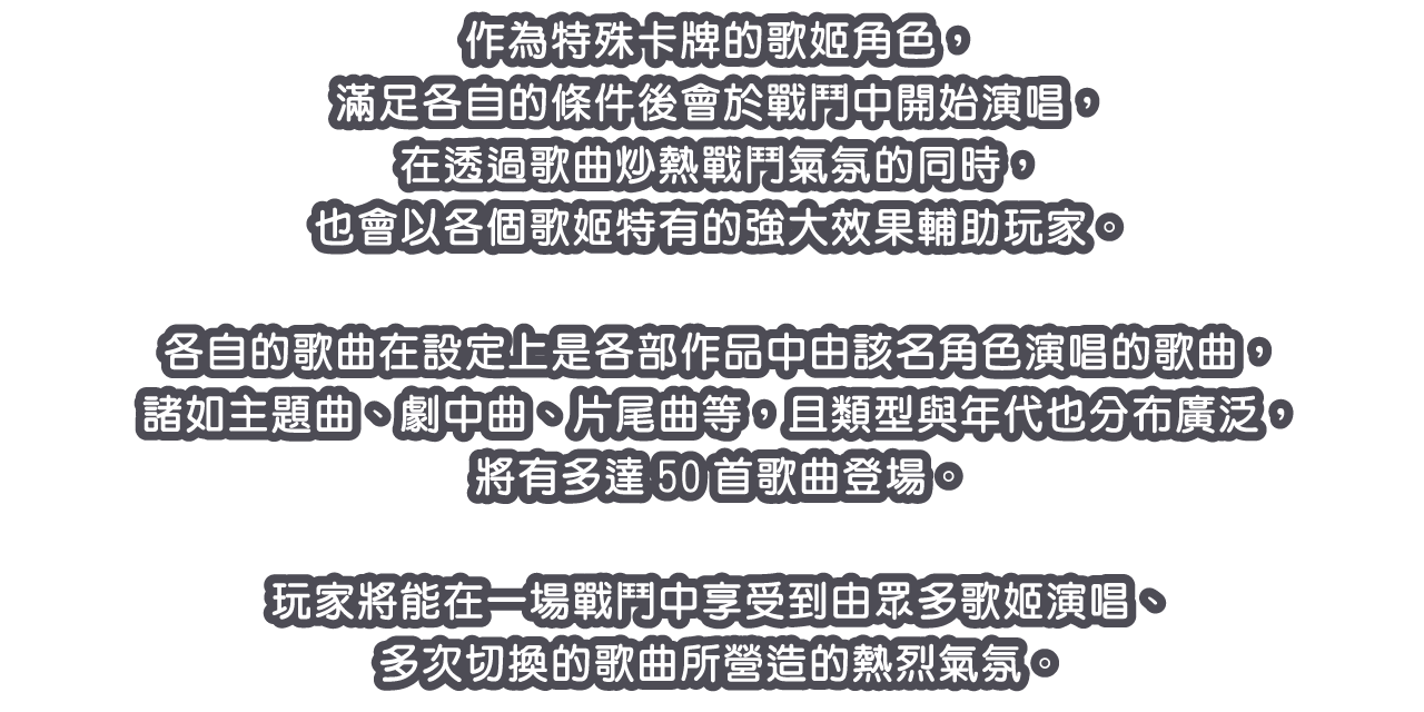 作為特殊卡牌的歌姬角色，滿足各自的條件後會於戰鬥中開始演唱，在透過歌曲炒熱戰鬥氣氛的同時，也會以各個歌姬特有的強大效果輔助玩家。