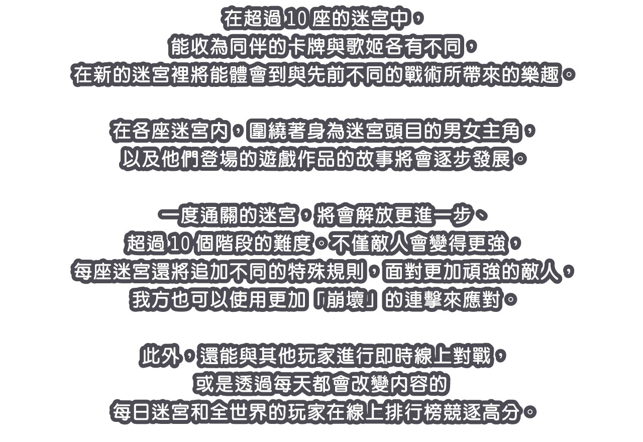 在超過10座的迷宮中，能收為同伴的卡牌與歌姬各有不同，在新的迷宮裡將能體會到與先前不同的戰術所帶來的樂趣。