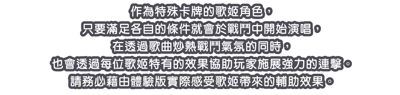 作為特殊卡牌的歌姬角色，只要滿足各自的條件就會於戰鬥中開始演唱，在透過歌曲炒熱戰鬥氣氛的同時，也會透過每位歌姬特有的效果協助玩家施展強力的連擊。