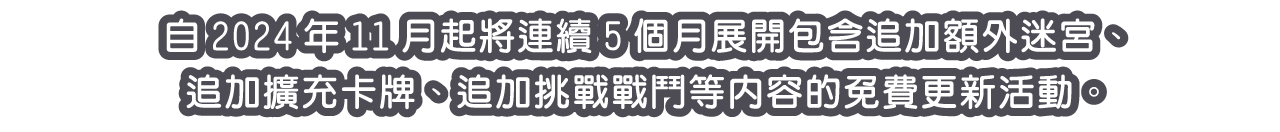 自2024年11月起將連續5個月展開包含追加額外迷宮、追加擴充卡牌、追加挑戰戰鬥等內容的免費更新活動。