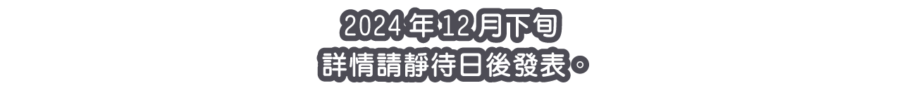 2024年12月下旬 詳情請靜待日後發表。