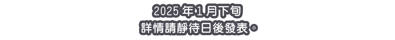 2025年1月下旬 詳情請靜待日後發表。